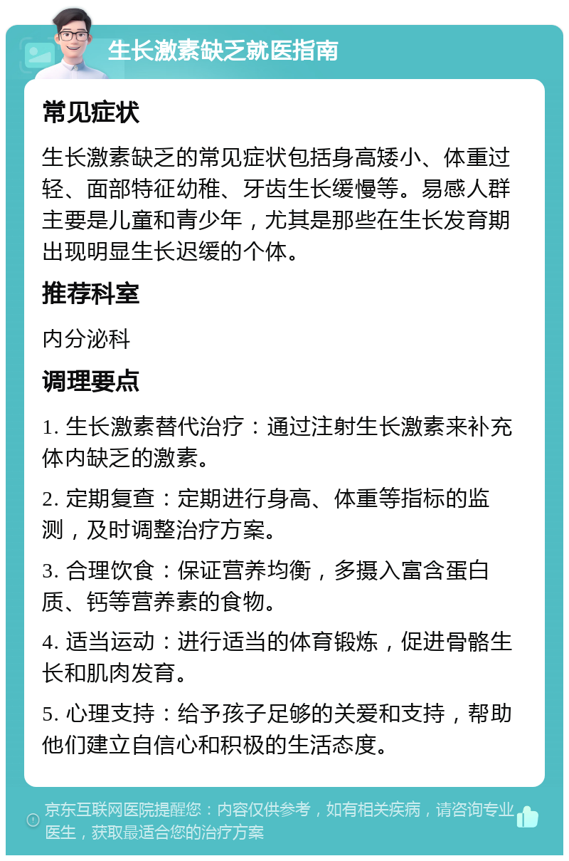 生长激素缺乏就医指南 常见症状 生长激素缺乏的常见症状包括身高矮小、体重过轻、面部特征幼稚、牙齿生长缓慢等。易感人群主要是儿童和青少年，尤其是那些在生长发育期出现明显生长迟缓的个体。 推荐科室 内分泌科 调理要点 1. 生长激素替代治疗：通过注射生长激素来补充体内缺乏的激素。 2. 定期复查：定期进行身高、体重等指标的监测，及时调整治疗方案。 3. 合理饮食：保证营养均衡，多摄入富含蛋白质、钙等营养素的食物。 4. 适当运动：进行适当的体育锻炼，促进骨骼生长和肌肉发育。 5. 心理支持：给予孩子足够的关爱和支持，帮助他们建立自信心和积极的生活态度。