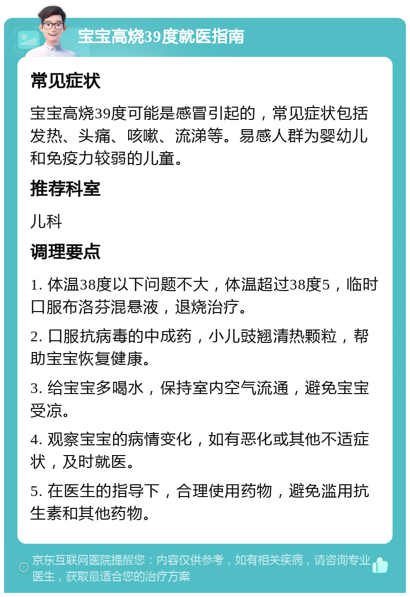 宝宝高烧39度就医指南 常见症状 宝宝高烧39度可能是感冒引起的，常见症状包括发热、头痛、咳嗽、流涕等。易感人群为婴幼儿和免疫力较弱的儿童。 推荐科室 儿科 调理要点 1. 体温38度以下问题不大，体温超过38度5，临时口服布洛芬混悬液，退烧治疗。 2. 口服抗病毒的中成药，小儿豉翘清热颗粒，帮助宝宝恢复健康。 3. 给宝宝多喝水，保持室内空气流通，避免宝宝受凉。 4. 观察宝宝的病情变化，如有恶化或其他不适症状，及时就医。 5. 在医生的指导下，合理使用药物，避免滥用抗生素和其他药物。