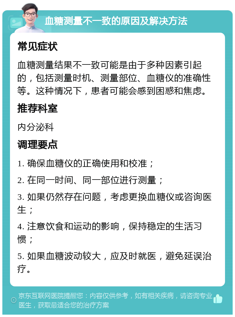 血糖测量不一致的原因及解决方法 常见症状 血糖测量结果不一致可能是由于多种因素引起的，包括测量时机、测量部位、血糖仪的准确性等。这种情况下，患者可能会感到困惑和焦虑。 推荐科室 内分泌科 调理要点 1. 确保血糖仪的正确使用和校准； 2. 在同一时间、同一部位进行测量； 3. 如果仍然存在问题，考虑更换血糖仪或咨询医生； 4. 注意饮食和运动的影响，保持稳定的生活习惯； 5. 如果血糖波动较大，应及时就医，避免延误治疗。