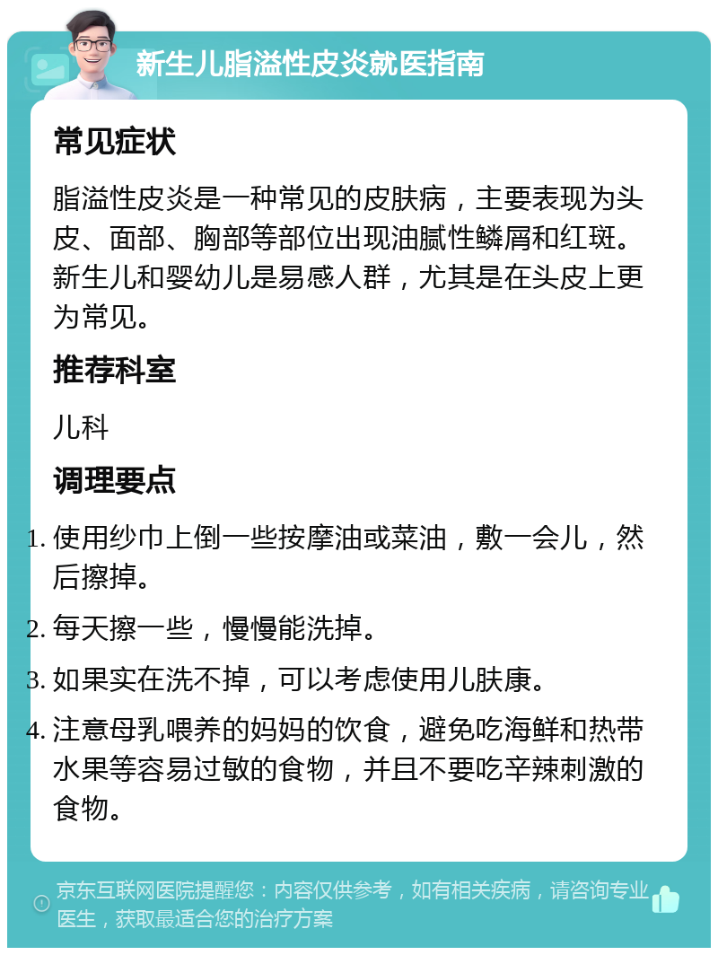 新生儿脂溢性皮炎就医指南 常见症状 脂溢性皮炎是一种常见的皮肤病，主要表现为头皮、面部、胸部等部位出现油腻性鳞屑和红斑。新生儿和婴幼儿是易感人群，尤其是在头皮上更为常见。 推荐科室 儿科 调理要点 使用纱巾上倒一些按摩油或菜油，敷一会儿，然后擦掉。 每天擦一些，慢慢能洗掉。 如果实在洗不掉，可以考虑使用儿肤康。 注意母乳喂养的妈妈的饮食，避免吃海鲜和热带水果等容易过敏的食物，并且不要吃辛辣刺激的食物。