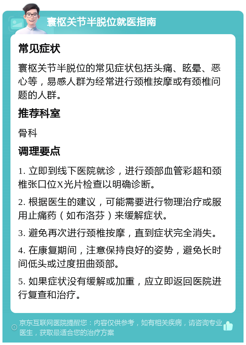 寰枢关节半脱位就医指南 常见症状 寰枢关节半脱位的常见症状包括头痛、眩晕、恶心等，易感人群为经常进行颈椎按摩或有颈椎问题的人群。 推荐科室 骨科 调理要点 1. 立即到线下医院就诊，进行颈部血管彩超和颈椎张口位X光片检查以明确诊断。 2. 根据医生的建议，可能需要进行物理治疗或服用止痛药（如布洛芬）来缓解症状。 3. 避免再次进行颈椎按摩，直到症状完全消失。 4. 在康复期间，注意保持良好的姿势，避免长时间低头或过度扭曲颈部。 5. 如果症状没有缓解或加重，应立即返回医院进行复查和治疗。