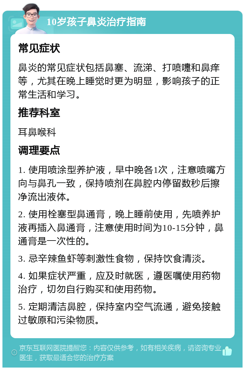 10岁孩子鼻炎治疗指南 常见症状 鼻炎的常见症状包括鼻塞、流涕、打喷嚏和鼻痒等，尤其在晚上睡觉时更为明显，影响孩子的正常生活和学习。 推荐科室 耳鼻喉科 调理要点 1. 使用喷涂型养护液，早中晚各1次，注意喷嘴方向与鼻孔一致，保持喷剂在鼻腔内停留数秒后擦净流出液体。 2. 使用栓塞型鼻通膏，晚上睡前使用，先喷养护液再插入鼻通膏，注意使用时间为10-15分钟，鼻通膏是一次性的。 3. 忌辛辣鱼虾等刺激性食物，保持饮食清淡。 4. 如果症状严重，应及时就医，遵医嘱使用药物治疗，切勿自行购买和使用药物。 5. 定期清洁鼻腔，保持室内空气流通，避免接触过敏原和污染物质。