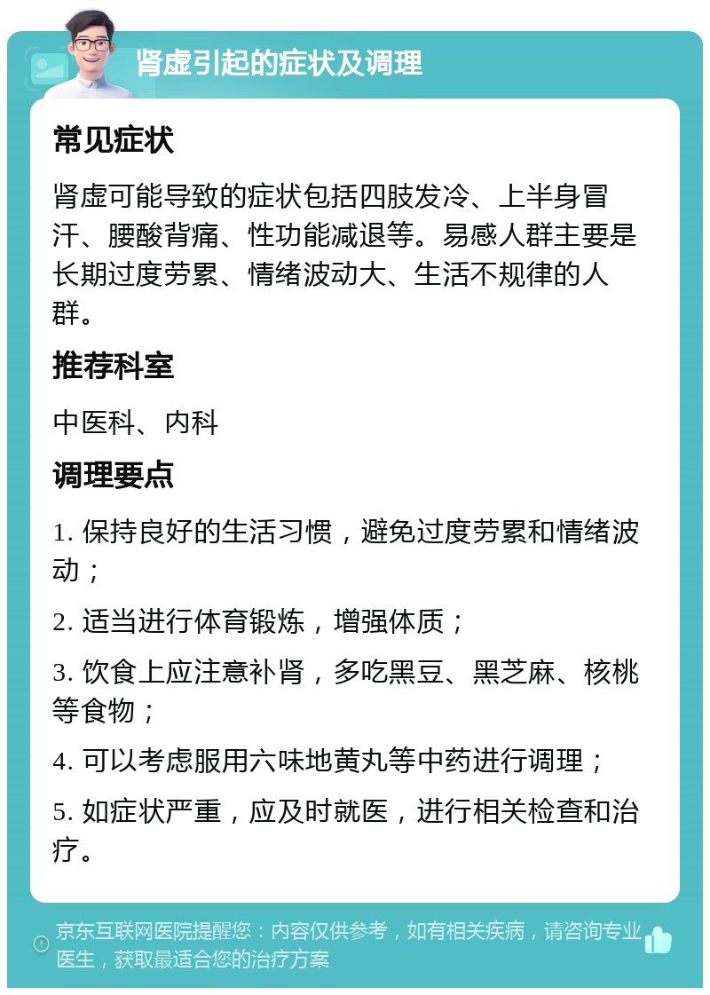 肾虚引起的症状及调理 常见症状 肾虚可能导致的症状包括四肢发冷、上半身冒汗、腰酸背痛、性功能减退等。易感人群主要是长期过度劳累、情绪波动大、生活不规律的人群。 推荐科室 中医科、内科 调理要点 1. 保持良好的生活习惯，避免过度劳累和情绪波动； 2. 适当进行体育锻炼，增强体质； 3. 饮食上应注意补肾，多吃黑豆、黑芝麻、核桃等食物； 4. 可以考虑服用六味地黄丸等中药进行调理； 5. 如症状严重，应及时就医，进行相关检查和治疗。