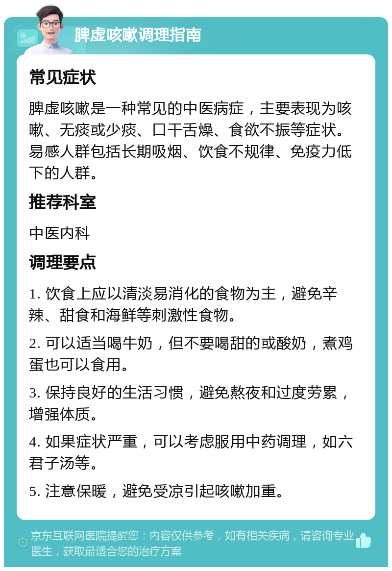 脾虚咳嗽调理指南 常见症状 脾虚咳嗽是一种常见的中医病症，主要表现为咳嗽、无痰或少痰、口干舌燥、食欲不振等症状。易感人群包括长期吸烟、饮食不规律、免疫力低下的人群。 推荐科室 中医内科 调理要点 1. 饮食上应以清淡易消化的食物为主，避免辛辣、甜食和海鲜等刺激性食物。 2. 可以适当喝牛奶，但不要喝甜的或酸奶，煮鸡蛋也可以食用。 3. 保持良好的生活习惯，避免熬夜和过度劳累，增强体质。 4. 如果症状严重，可以考虑服用中药调理，如六君子汤等。 5. 注意保暖，避免受凉引起咳嗽加重。