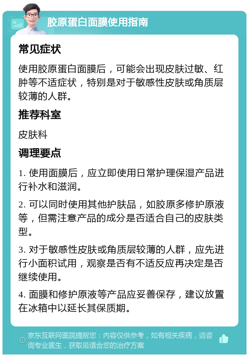 胶原蛋白面膜使用指南 常见症状 使用胶原蛋白面膜后，可能会出现皮肤过敏、红肿等不适症状，特别是对于敏感性皮肤或角质层较薄的人群。 推荐科室 皮肤科 调理要点 1. 使用面膜后，应立即使用日常护理保湿产品进行补水和滋润。 2. 可以同时使用其他护肤品，如胶原多修护原液等，但需注意产品的成分是否适合自己的皮肤类型。 3. 对于敏感性皮肤或角质层较薄的人群，应先进行小面积试用，观察是否有不适反应再决定是否继续使用。 4. 面膜和修护原液等产品应妥善保存，建议放置在冰箱中以延长其保质期。