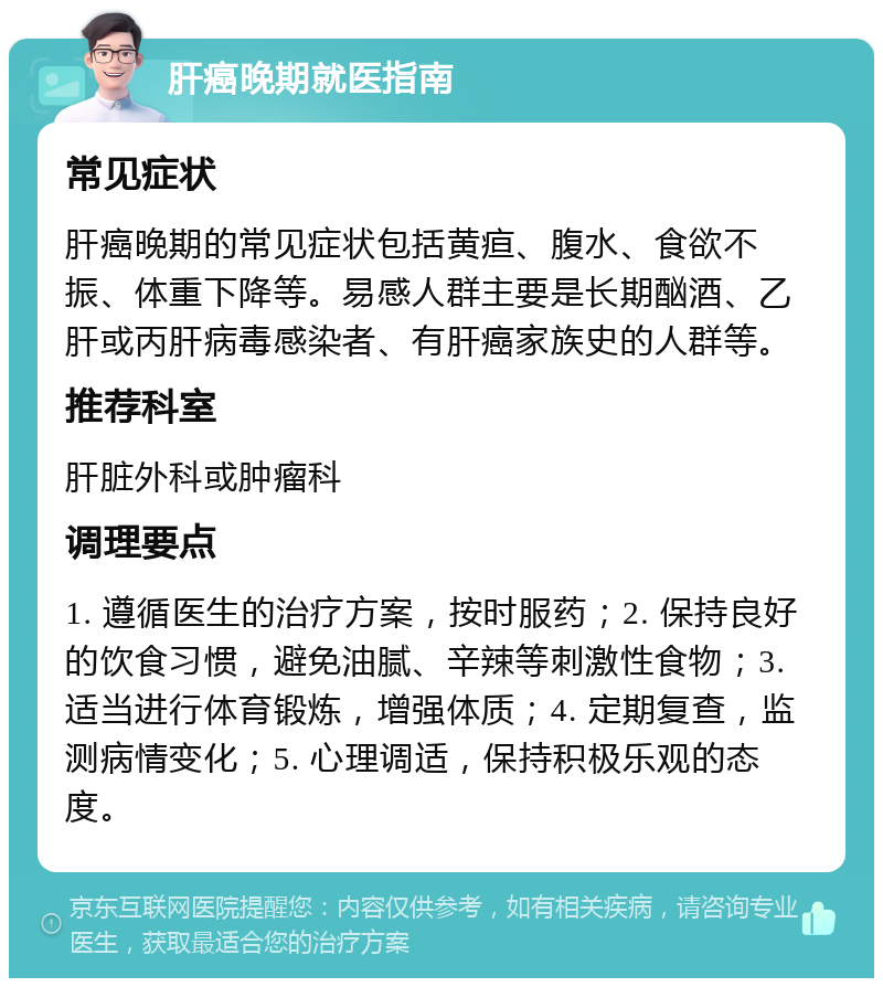 肝癌晚期就医指南 常见症状 肝癌晚期的常见症状包括黄疸、腹水、食欲不振、体重下降等。易感人群主要是长期酗酒、乙肝或丙肝病毒感染者、有肝癌家族史的人群等。 推荐科室 肝脏外科或肿瘤科 调理要点 1. 遵循医生的治疗方案，按时服药；2. 保持良好的饮食习惯，避免油腻、辛辣等刺激性食物；3. 适当进行体育锻炼，增强体质；4. 定期复查，监测病情变化；5. 心理调适，保持积极乐观的态度。