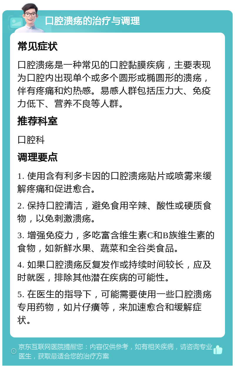 口腔溃疡的治疗与调理 常见症状 口腔溃疡是一种常见的口腔黏膜疾病，主要表现为口腔内出现单个或多个圆形或椭圆形的溃疡，伴有疼痛和灼热感。易感人群包括压力大、免疫力低下、营养不良等人群。 推荐科室 口腔科 调理要点 1. 使用含有利多卡因的口腔溃疡贴片或喷雾来缓解疼痛和促进愈合。 2. 保持口腔清洁，避免食用辛辣、酸性或硬质食物，以免刺激溃疡。 3. 增强免疫力，多吃富含维生素C和B族维生素的食物，如新鲜水果、蔬菜和全谷类食品。 4. 如果口腔溃疡反复发作或持续时间较长，应及时就医，排除其他潜在疾病的可能性。 5. 在医生的指导下，可能需要使用一些口腔溃疡专用药物，如片仔癀等，来加速愈合和缓解症状。