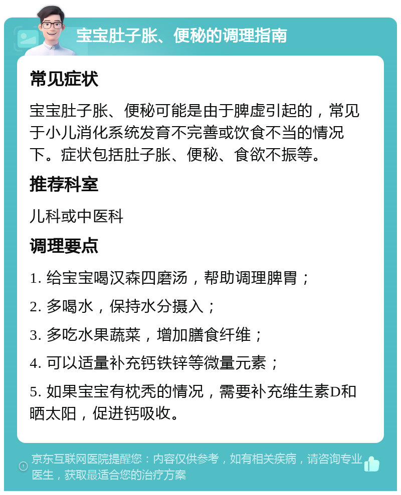 宝宝肚子胀、便秘的调理指南 常见症状 宝宝肚子胀、便秘可能是由于脾虚引起的，常见于小儿消化系统发育不完善或饮食不当的情况下。症状包括肚子胀、便秘、食欲不振等。 推荐科室 儿科或中医科 调理要点 1. 给宝宝喝汉森四磨汤，帮助调理脾胃； 2. 多喝水，保持水分摄入； 3. 多吃水果蔬菜，增加膳食纤维； 4. 可以适量补充钙铁锌等微量元素； 5. 如果宝宝有枕秃的情况，需要补充维生素D和晒太阳，促进钙吸收。