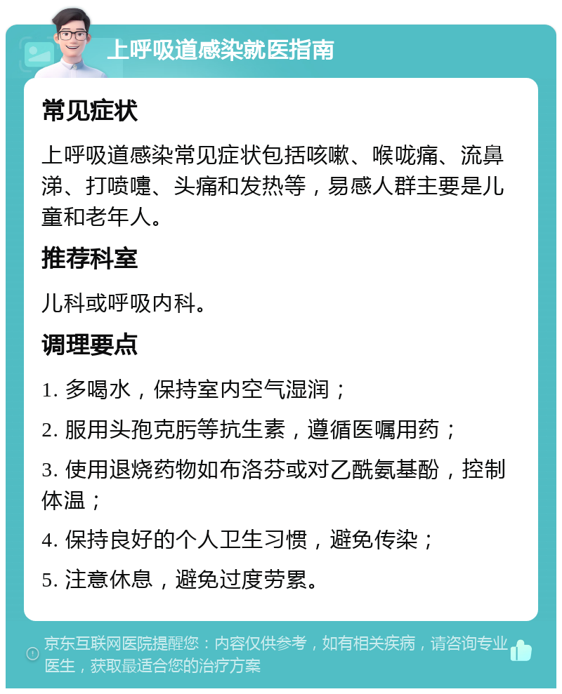 上呼吸道感染就医指南 常见症状 上呼吸道感染常见症状包括咳嗽、喉咙痛、流鼻涕、打喷嚏、头痛和发热等，易感人群主要是儿童和老年人。 推荐科室 儿科或呼吸内科。 调理要点 1. 多喝水，保持室内空气湿润； 2. 服用头孢克肟等抗生素，遵循医嘱用药； 3. 使用退烧药物如布洛芬或对乙酰氨基酚，控制体温； 4. 保持良好的个人卫生习惯，避免传染； 5. 注意休息，避免过度劳累。