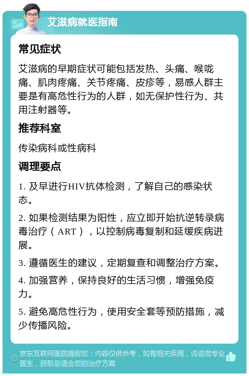 艾滋病就医指南 常见症状 艾滋病的早期症状可能包括发热、头痛、喉咙痛、肌肉疼痛、关节疼痛、皮疹等，易感人群主要是有高危性行为的人群，如无保护性行为、共用注射器等。 推荐科室 传染病科或性病科 调理要点 1. 及早进行HIV抗体检测，了解自己的感染状态。 2. 如果检测结果为阳性，应立即开始抗逆转录病毒治疗（ART），以控制病毒复制和延缓疾病进展。 3. 遵循医生的建议，定期复查和调整治疗方案。 4. 加强营养，保持良好的生活习惯，增强免疫力。 5. 避免高危性行为，使用安全套等预防措施，减少传播风险。