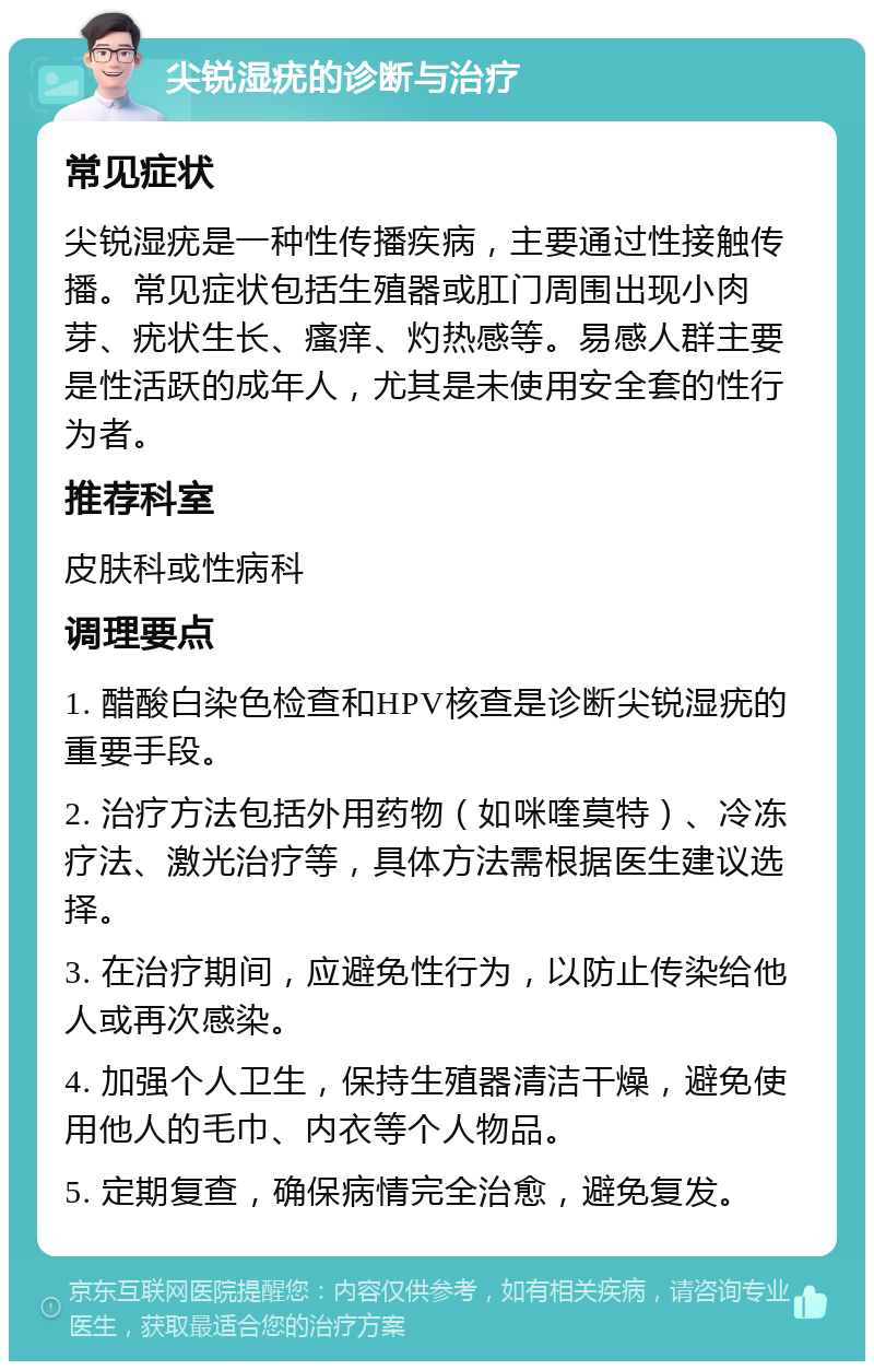 尖锐湿疣的诊断与治疗 常见症状 尖锐湿疣是一种性传播疾病，主要通过性接触传播。常见症状包括生殖器或肛门周围出现小肉芽、疣状生长、瘙痒、灼热感等。易感人群主要是性活跃的成年人，尤其是未使用安全套的性行为者。 推荐科室 皮肤科或性病科 调理要点 1. 醋酸白染色检查和HPV核查是诊断尖锐湿疣的重要手段。 2. 治疗方法包括外用药物（如咪喹莫特）、冷冻疗法、激光治疗等，具体方法需根据医生建议选择。 3. 在治疗期间，应避免性行为，以防止传染给他人或再次感染。 4. 加强个人卫生，保持生殖器清洁干燥，避免使用他人的毛巾、内衣等个人物品。 5. 定期复查，确保病情完全治愈，避免复发。