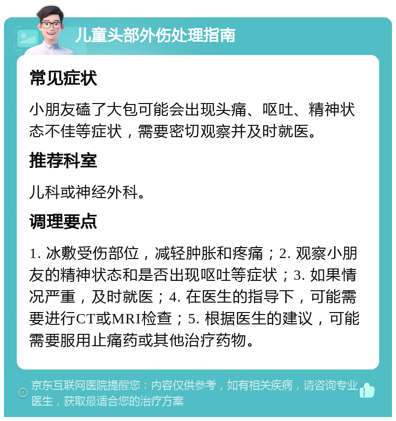 儿童头部外伤处理指南 常见症状 小朋友磕了大包可能会出现头痛、呕吐、精神状态不佳等症状，需要密切观察并及时就医。 推荐科室 儿科或神经外科。 调理要点 1. 冰敷受伤部位，减轻肿胀和疼痛；2. 观察小朋友的精神状态和是否出现呕吐等症状；3. 如果情况严重，及时就医；4. 在医生的指导下，可能需要进行CT或MRI检查；5. 根据医生的建议，可能需要服用止痛药或其他治疗药物。