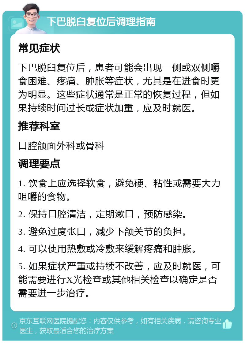 下巴脱臼复位后调理指南 常见症状 下巴脱臼复位后，患者可能会出现一侧或双侧嚼食困难、疼痛、肿胀等症状，尤其是在进食时更为明显。这些症状通常是正常的恢复过程，但如果持续时间过长或症状加重，应及时就医。 推荐科室 口腔颌面外科或骨科 调理要点 1. 饮食上应选择软食，避免硬、粘性或需要大力咀嚼的食物。 2. 保持口腔清洁，定期漱口，预防感染。 3. 避免过度张口，减少下颌关节的负担。 4. 可以使用热敷或冷敷来缓解疼痛和肿胀。 5. 如果症状严重或持续不改善，应及时就医，可能需要进行X光检查或其他相关检查以确定是否需要进一步治疗。