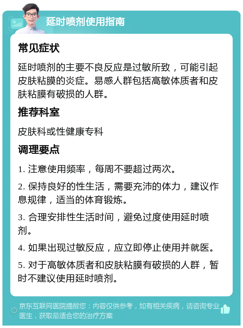 延时喷剂使用指南 常见症状 延时喷剂的主要不良反应是过敏所致，可能引起皮肤粘膜的炎症。易感人群包括高敏体质者和皮肤粘膜有破损的人群。 推荐科室 皮肤科或性健康专科 调理要点 1. 注意使用频率，每周不要超过两次。 2. 保持良好的性生活，需要充沛的体力，建议作息规律，适当的体育锻炼。 3. 合理安排性生活时间，避免过度使用延时喷剂。 4. 如果出现过敏反应，应立即停止使用并就医。 5. 对于高敏体质者和皮肤粘膜有破损的人群，暂时不建议使用延时喷剂。