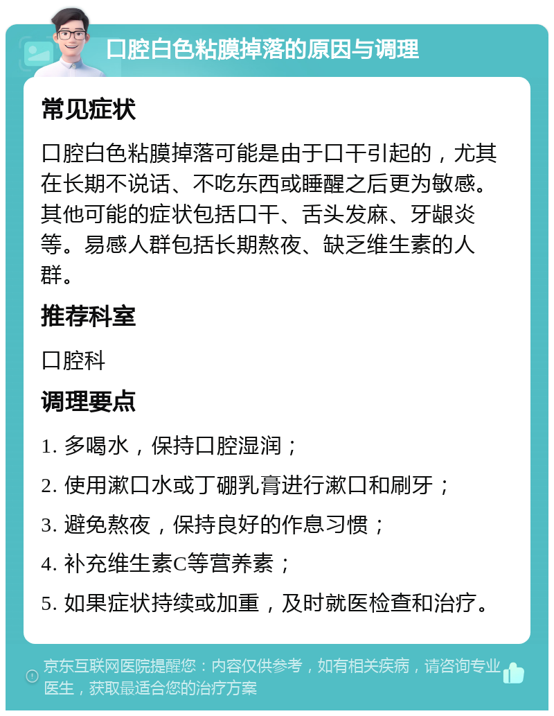 口腔白色粘膜掉落的原因与调理 常见症状 口腔白色粘膜掉落可能是由于口干引起的，尤其在长期不说话、不吃东西或睡醒之后更为敏感。其他可能的症状包括口干、舌头发麻、牙龈炎等。易感人群包括长期熬夜、缺乏维生素的人群。 推荐科室 口腔科 调理要点 1. 多喝水，保持口腔湿润； 2. 使用漱口水或丁硼乳膏进行漱口和刷牙； 3. 避免熬夜，保持良好的作息习惯； 4. 补充维生素C等营养素； 5. 如果症状持续或加重，及时就医检查和治疗。