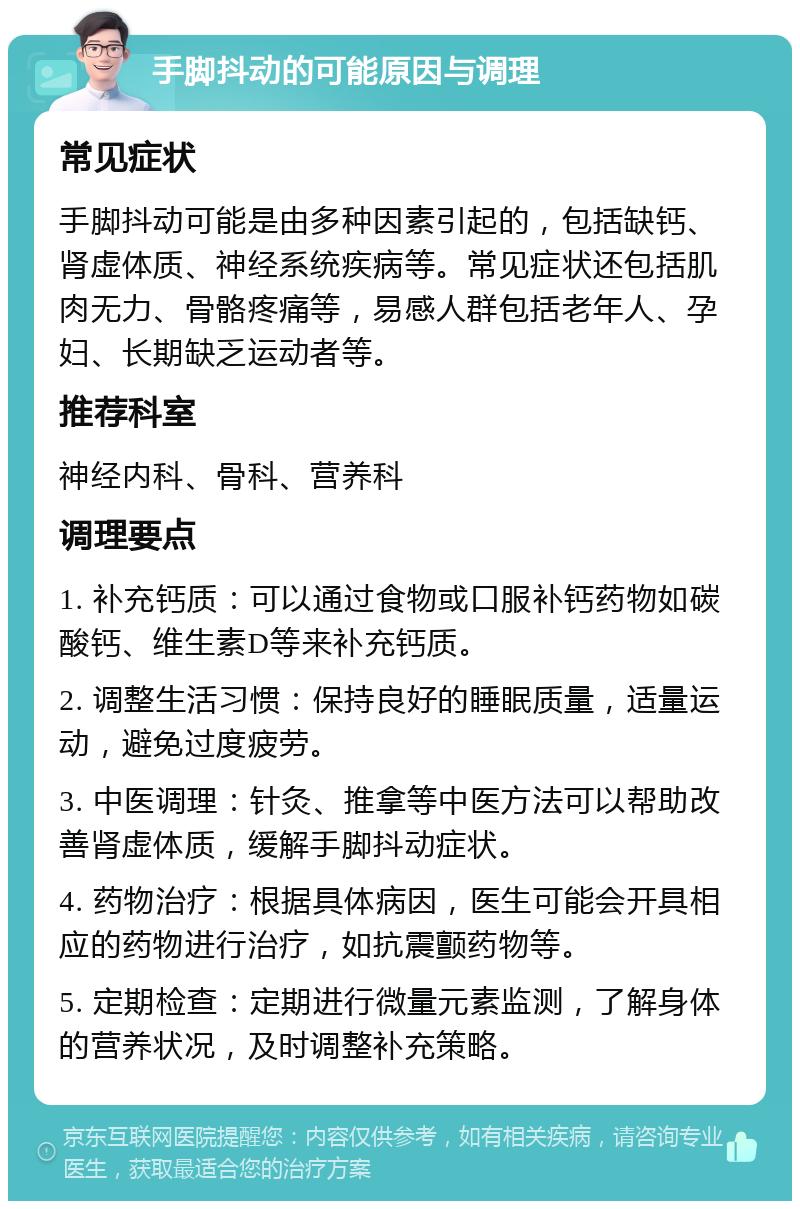 手脚抖动的可能原因与调理 常见症状 手脚抖动可能是由多种因素引起的，包括缺钙、肾虚体质、神经系统疾病等。常见症状还包括肌肉无力、骨骼疼痛等，易感人群包括老年人、孕妇、长期缺乏运动者等。 推荐科室 神经内科、骨科、营养科 调理要点 1. 补充钙质：可以通过食物或口服补钙药物如碳酸钙、维生素D等来补充钙质。 2. 调整生活习惯：保持良好的睡眠质量，适量运动，避免过度疲劳。 3. 中医调理：针灸、推拿等中医方法可以帮助改善肾虚体质，缓解手脚抖动症状。 4. 药物治疗：根据具体病因，医生可能会开具相应的药物进行治疗，如抗震颤药物等。 5. 定期检查：定期进行微量元素监测，了解身体的营养状况，及时调整补充策略。