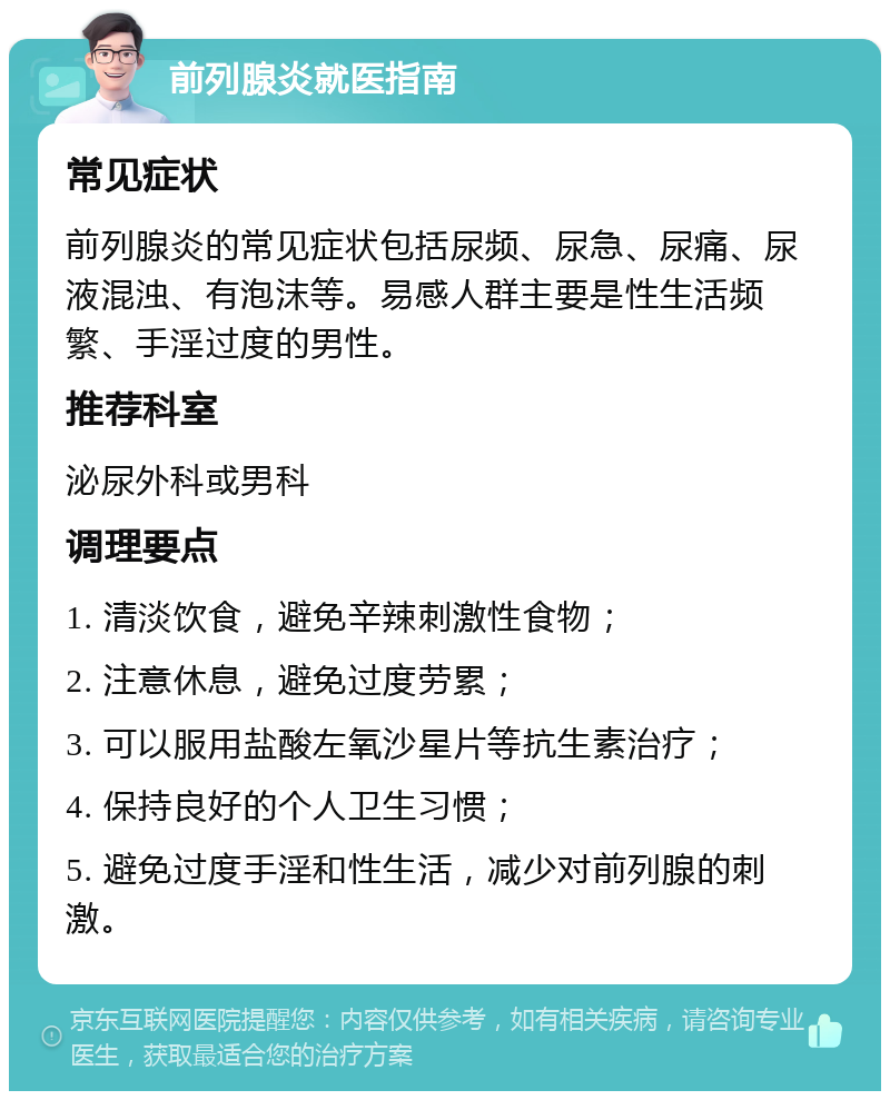 前列腺炎就医指南 常见症状 前列腺炎的常见症状包括尿频、尿急、尿痛、尿液混浊、有泡沫等。易感人群主要是性生活频繁、手淫过度的男性。 推荐科室 泌尿外科或男科 调理要点 1. 清淡饮食，避免辛辣刺激性食物； 2. 注意休息，避免过度劳累； 3. 可以服用盐酸左氧沙星片等抗生素治疗； 4. 保持良好的个人卫生习惯； 5. 避免过度手淫和性生活，减少对前列腺的刺激。