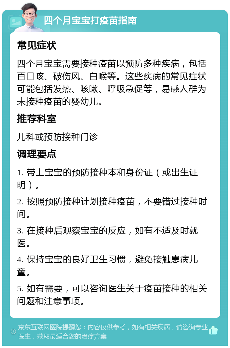 四个月宝宝打疫苗指南 常见症状 四个月宝宝需要接种疫苗以预防多种疾病，包括百日咳、破伤风、白喉等。这些疾病的常见症状可能包括发热、咳嗽、呼吸急促等，易感人群为未接种疫苗的婴幼儿。 推荐科室 儿科或预防接种门诊 调理要点 1. 带上宝宝的预防接种本和身份证（或出生证明）。 2. 按照预防接种计划接种疫苗，不要错过接种时间。 3. 在接种后观察宝宝的反应，如有不适及时就医。 4. 保持宝宝的良好卫生习惯，避免接触患病儿童。 5. 如有需要，可以咨询医生关于疫苗接种的相关问题和注意事项。