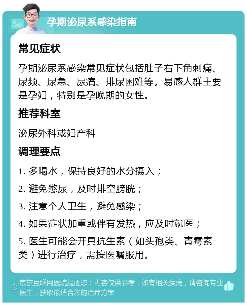 孕期泌尿系感染指南 常见症状 孕期泌尿系感染常见症状包括肚子右下角刺痛、尿频、尿急、尿痛、排尿困难等。易感人群主要是孕妇，特别是孕晚期的女性。 推荐科室 泌尿外科或妇产科 调理要点 1. 多喝水，保持良好的水分摄入； 2. 避免憋尿，及时排空膀胱； 3. 注意个人卫生，避免感染； 4. 如果症状加重或伴有发热，应及时就医； 5. 医生可能会开具抗生素（如头孢类、青霉素类）进行治疗，需按医嘱服用。