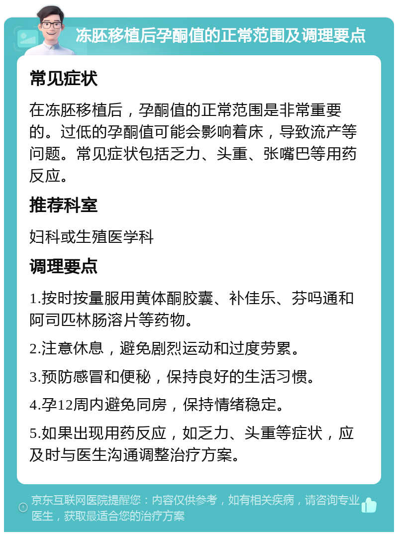 冻胚移植后孕酮值的正常范围及调理要点 常见症状 在冻胚移植后，孕酮值的正常范围是非常重要的。过低的孕酮值可能会影响着床，导致流产等问题。常见症状包括乏力、头重、张嘴巴等用药反应。 推荐科室 妇科或生殖医学科 调理要点 1.按时按量服用黄体酮胶囊、补佳乐、芬吗通和阿司匹林肠溶片等药物。 2.注意休息，避免剧烈运动和过度劳累。 3.预防感冒和便秘，保持良好的生活习惯。 4.孕12周内避免同房，保持情绪稳定。 5.如果出现用药反应，如乏力、头重等症状，应及时与医生沟通调整治疗方案。