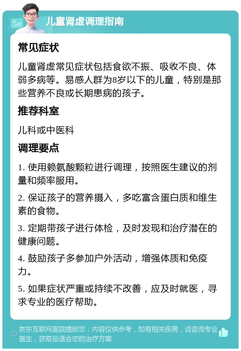 儿童肾虚调理指南 常见症状 儿童肾虚常见症状包括食欲不振、吸收不良、体弱多病等。易感人群为8岁以下的儿童，特别是那些营养不良或长期患病的孩子。 推荐科室 儿科或中医科 调理要点 1. 使用赖氨酸颗粒进行调理，按照医生建议的剂量和频率服用。 2. 保证孩子的营养摄入，多吃富含蛋白质和维生素的食物。 3. 定期带孩子进行体检，及时发现和治疗潜在的健康问题。 4. 鼓励孩子多参加户外活动，增强体质和免疫力。 5. 如果症状严重或持续不改善，应及时就医，寻求专业的医疗帮助。