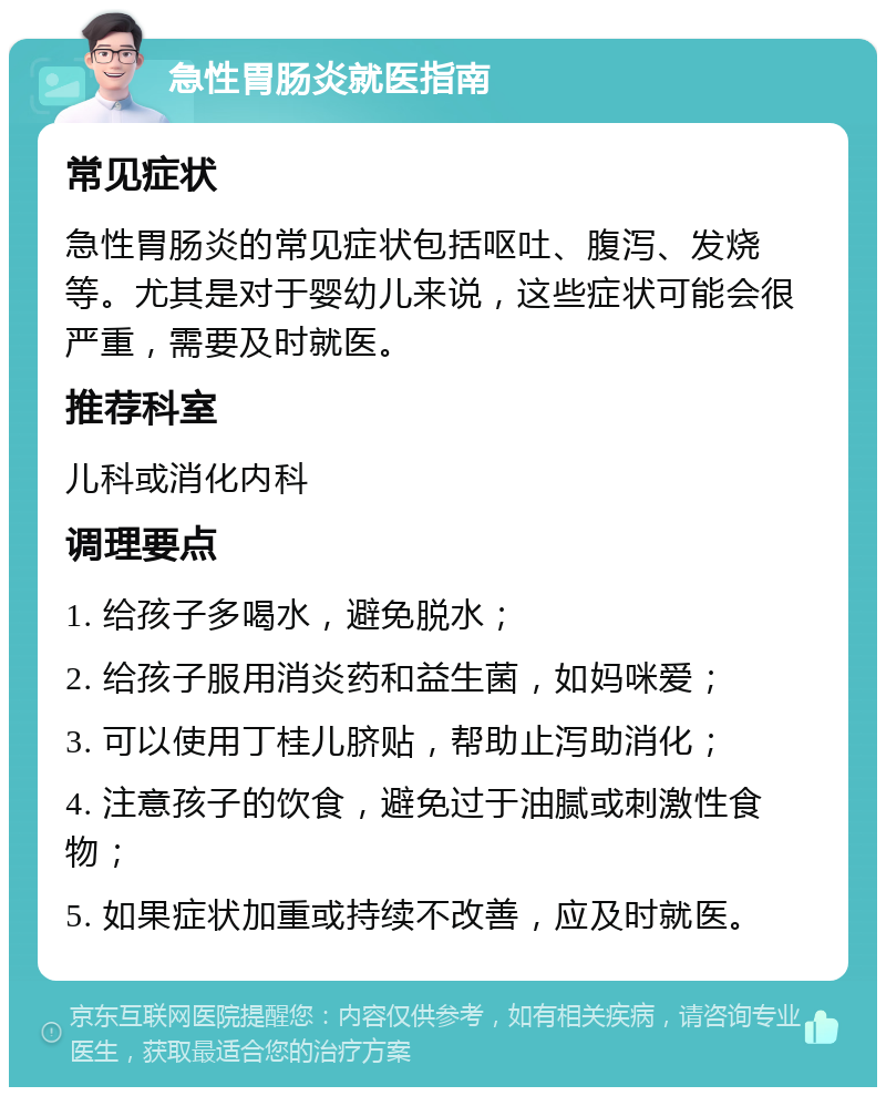 急性胃肠炎就医指南 常见症状 急性胃肠炎的常见症状包括呕吐、腹泻、发烧等。尤其是对于婴幼儿来说，这些症状可能会很严重，需要及时就医。 推荐科室 儿科或消化内科 调理要点 1. 给孩子多喝水，避免脱水； 2. 给孩子服用消炎药和益生菌，如妈咪爱； 3. 可以使用丁桂儿脐贴，帮助止泻助消化； 4. 注意孩子的饮食，避免过于油腻或刺激性食物； 5. 如果症状加重或持续不改善，应及时就医。