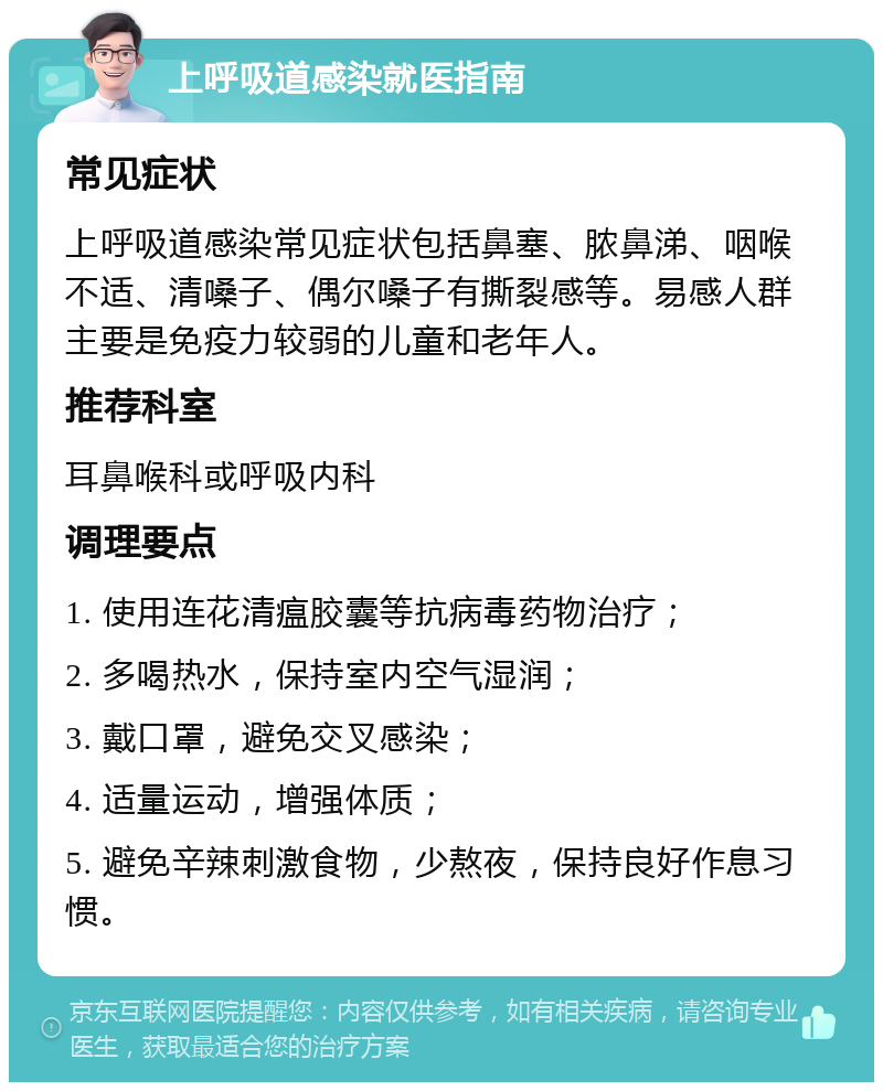 上呼吸道感染就医指南 常见症状 上呼吸道感染常见症状包括鼻塞、脓鼻涕、咽喉不适、清嗓子、偶尔嗓子有撕裂感等。易感人群主要是免疫力较弱的儿童和老年人。 推荐科室 耳鼻喉科或呼吸内科 调理要点 1. 使用连花清瘟胶囊等抗病毒药物治疗； 2. 多喝热水，保持室内空气湿润； 3. 戴口罩，避免交叉感染； 4. 适量运动，增强体质； 5. 避免辛辣刺激食物，少熬夜，保持良好作息习惯。