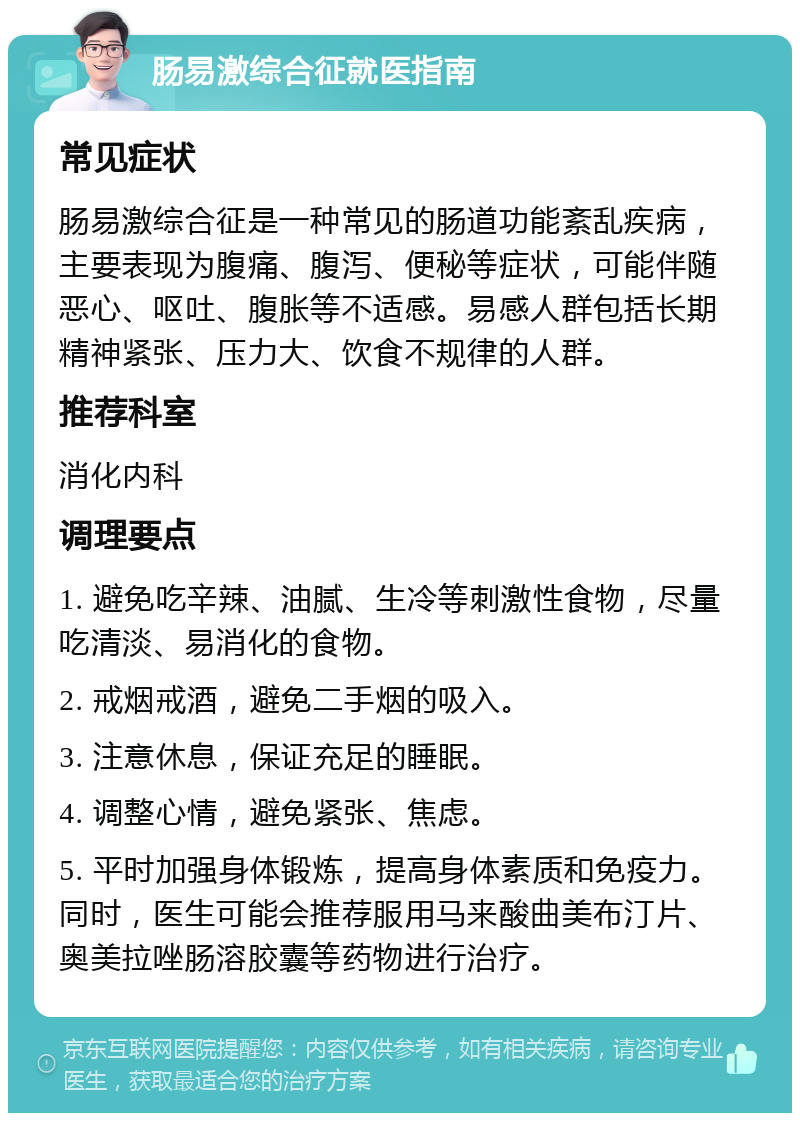 肠易激综合征就医指南 常见症状 肠易激综合征是一种常见的肠道功能紊乱疾病，主要表现为腹痛、腹泻、便秘等症状，可能伴随恶心、呕吐、腹胀等不适感。易感人群包括长期精神紧张、压力大、饮食不规律的人群。 推荐科室 消化内科 调理要点 1. 避免吃辛辣、油腻、生冷等刺激性食物，尽量吃清淡、易消化的食物。 2. 戒烟戒酒，避免二手烟的吸入。 3. 注意休息，保证充足的睡眠。 4. 调整心情，避免紧张、焦虑。 5. 平时加强身体锻炼，提高身体素质和免疫力。同时，医生可能会推荐服用马来酸曲美布汀片、奥美拉唑肠溶胶囊等药物进行治疗。