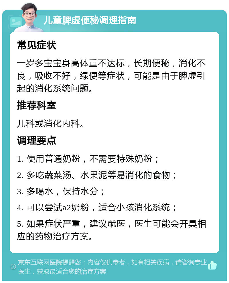 儿童脾虚便秘调理指南 常见症状 一岁多宝宝身高体重不达标，长期便秘，消化不良，吸收不好，绿便等症状，可能是由于脾虚引起的消化系统问题。 推荐科室 儿科或消化内科。 调理要点 1. 使用普通奶粉，不需要特殊奶粉； 2. 多吃蔬菜汤、水果泥等易消化的食物； 3. 多喝水，保持水分； 4. 可以尝试a2奶粉，适合小孩消化系统； 5. 如果症状严重，建议就医，医生可能会开具相应的药物治疗方案。