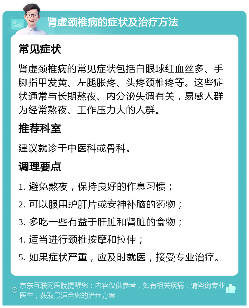 肾虚颈椎病的症状及治疗方法 常见症状 肾虚颈椎病的常见症状包括白眼球红血丝多、手脚指甲发黄、左腿胀疼、头疼颈椎疼等。这些症状通常与长期熬夜、内分泌失调有关，易感人群为经常熬夜、工作压力大的人群。 推荐科室 建议就诊于中医科或骨科。 调理要点 1. 避免熬夜，保持良好的作息习惯； 2. 可以服用护肝片或安神补脑的药物； 3. 多吃一些有益于肝脏和肾脏的食物； 4. 适当进行颈椎按摩和拉伸； 5. 如果症状严重，应及时就医，接受专业治疗。