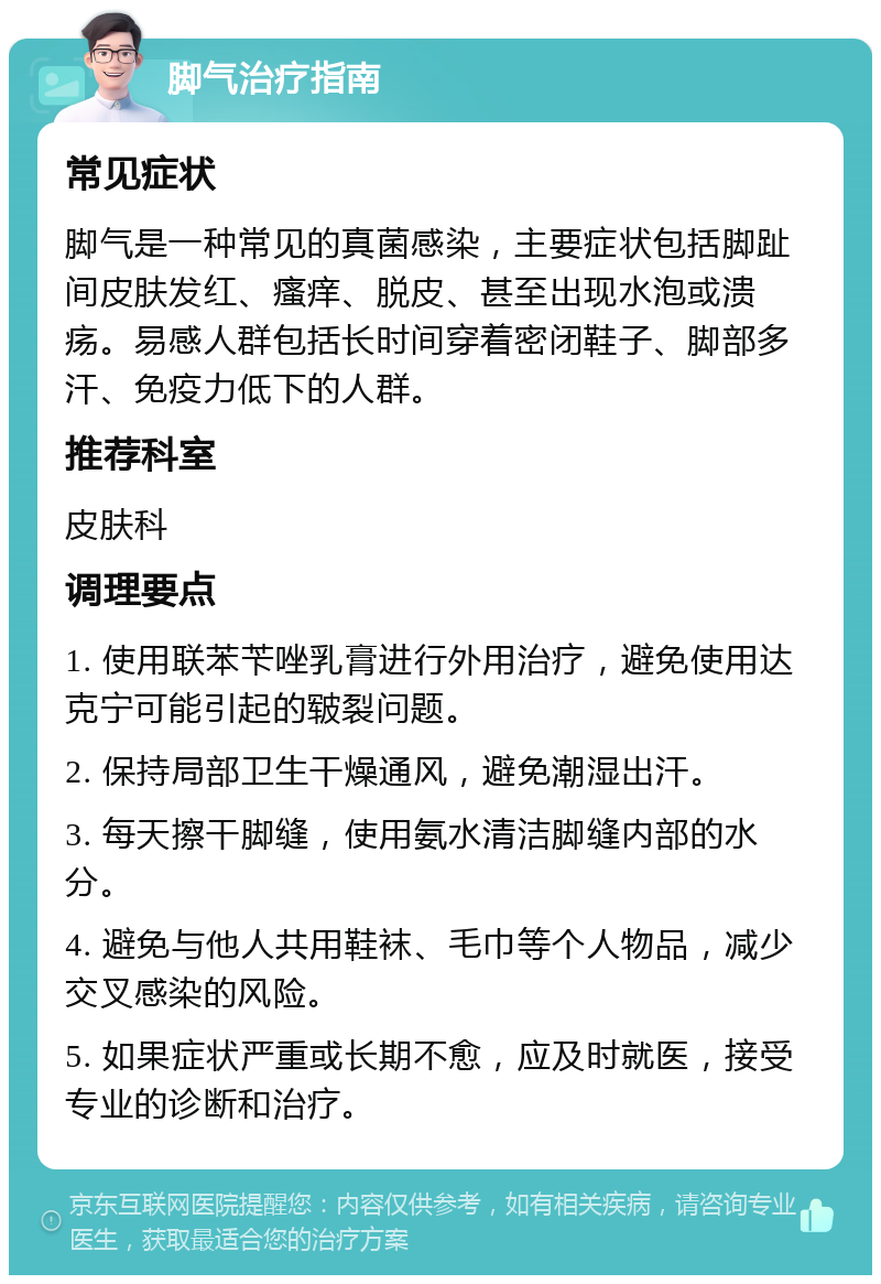 脚气治疗指南 常见症状 脚气是一种常见的真菌感染，主要症状包括脚趾间皮肤发红、瘙痒、脱皮、甚至出现水泡或溃疡。易感人群包括长时间穿着密闭鞋子、脚部多汗、免疫力低下的人群。 推荐科室 皮肤科 调理要点 1. 使用联苯苄唑乳膏进行外用治疗，避免使用达克宁可能引起的皲裂问题。 2. 保持局部卫生干燥通风，避免潮湿出汗。 3. 每天擦干脚缝，使用氨水清洁脚缝内部的水分。 4. 避免与他人共用鞋袜、毛巾等个人物品，减少交叉感染的风险。 5. 如果症状严重或长期不愈，应及时就医，接受专业的诊断和治疗。