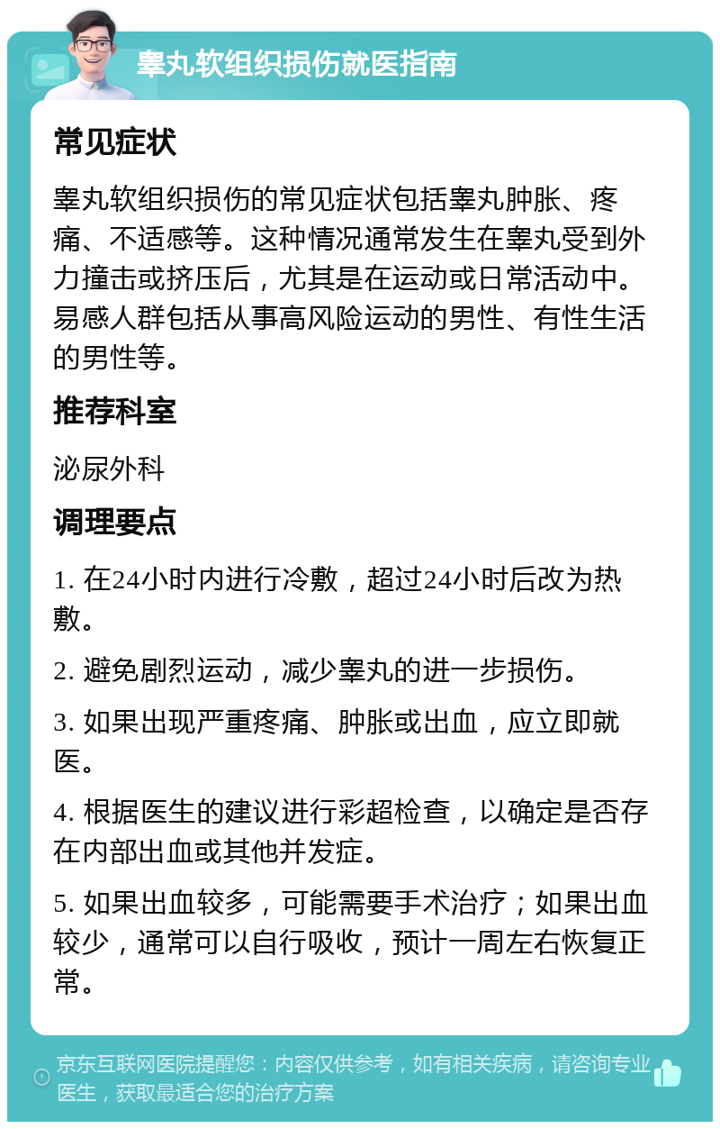 睾丸软组织损伤就医指南 常见症状 睾丸软组织损伤的常见症状包括睾丸肿胀、疼痛、不适感等。这种情况通常发生在睾丸受到外力撞击或挤压后，尤其是在运动或日常活动中。易感人群包括从事高风险运动的男性、有性生活的男性等。 推荐科室 泌尿外科 调理要点 1. 在24小时内进行冷敷，超过24小时后改为热敷。 2. 避免剧烈运动，减少睾丸的进一步损伤。 3. 如果出现严重疼痛、肿胀或出血，应立即就医。 4. 根据医生的建议进行彩超检查，以确定是否存在内部出血或其他并发症。 5. 如果出血较多，可能需要手术治疗；如果出血较少，通常可以自行吸收，预计一周左右恢复正常。