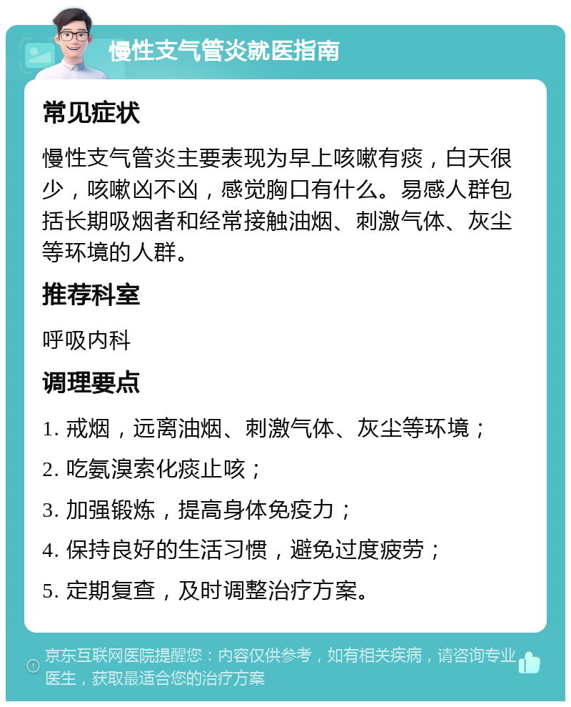 慢性支气管炎就医指南 常见症状 慢性支气管炎主要表现为早上咳嗽有痰，白天很少，咳嗽凶不凶，感觉胸口有什么。易感人群包括长期吸烟者和经常接触油烟、刺激气体、灰尘等环境的人群。 推荐科室 呼吸内科 调理要点 1. 戒烟，远离油烟、刺激气体、灰尘等环境； 2. 吃氨溴索化痰止咳； 3. 加强锻炼，提高身体免疫力； 4. 保持良好的生活习惯，避免过度疲劳； 5. 定期复查，及时调整治疗方案。