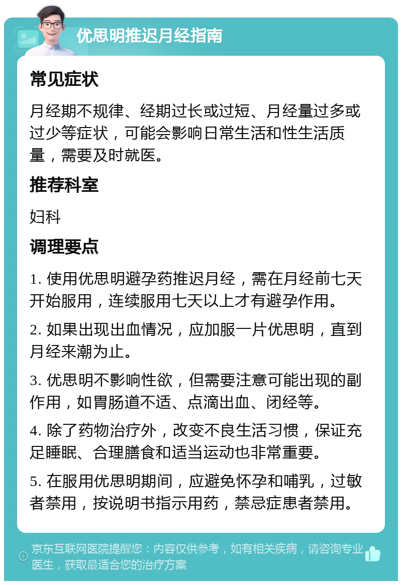 优思明推迟月经指南 常见症状 月经期不规律、经期过长或过短、月经量过多或过少等症状，可能会影响日常生活和性生活质量，需要及时就医。 推荐科室 妇科 调理要点 1. 使用优思明避孕药推迟月经，需在月经前七天开始服用，连续服用七天以上才有避孕作用。 2. 如果出现出血情况，应加服一片优思明，直到月经来潮为止。 3. 优思明不影响性欲，但需要注意可能出现的副作用，如胃肠道不适、点滴出血、闭经等。 4. 除了药物治疗外，改变不良生活习惯，保证充足睡眠、合理膳食和适当运动也非常重要。 5. 在服用优思明期间，应避免怀孕和哺乳，过敏者禁用，按说明书指示用药，禁忌症患者禁用。