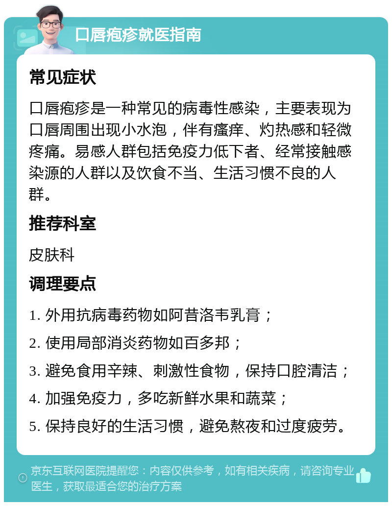 口唇疱疹就医指南 常见症状 口唇疱疹是一种常见的病毒性感染，主要表现为口唇周围出现小水泡，伴有瘙痒、灼热感和轻微疼痛。易感人群包括免疫力低下者、经常接触感染源的人群以及饮食不当、生活习惯不良的人群。 推荐科室 皮肤科 调理要点 1. 外用抗病毒药物如阿昔洛韦乳膏； 2. 使用局部消炎药物如百多邦； 3. 避免食用辛辣、刺激性食物，保持口腔清洁； 4. 加强免疫力，多吃新鲜水果和蔬菜； 5. 保持良好的生活习惯，避免熬夜和过度疲劳。