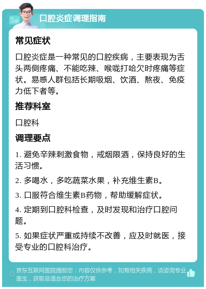 口腔炎症调理指南 常见症状 口腔炎症是一种常见的口腔疾病，主要表现为舌头两侧疼痛、不能吃辣、喉咙打哈欠时疼痛等症状。易感人群包括长期吸烟、饮酒、熬夜、免疫力低下者等。 推荐科室 口腔科 调理要点 1. 避免辛辣刺激食物，戒烟限酒，保持良好的生活习惯。 2. 多喝水，多吃蔬菜水果，补充维生素B。 3. 口服符合维生素B药物，帮助缓解症状。 4. 定期到口腔科检查，及时发现和治疗口腔问题。 5. 如果症状严重或持续不改善，应及时就医，接受专业的口腔科治疗。