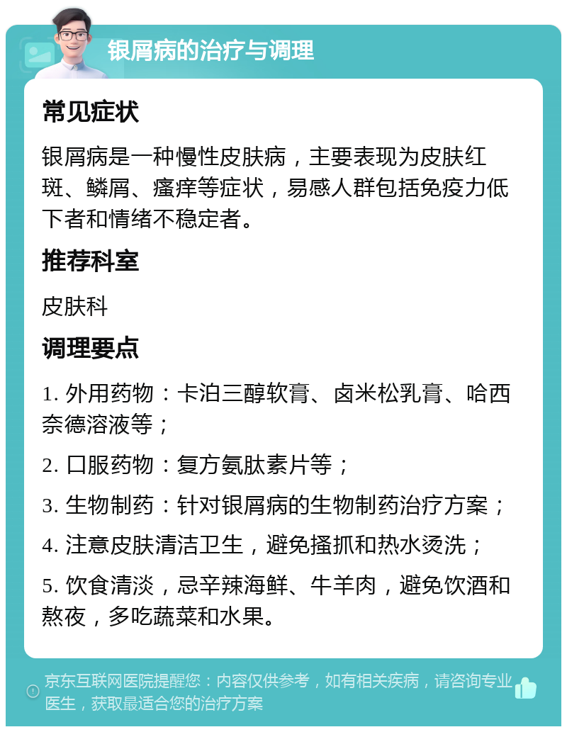 银屑病的治疗与调理 常见症状 银屑病是一种慢性皮肤病，主要表现为皮肤红斑、鳞屑、瘙痒等症状，易感人群包括免疫力低下者和情绪不稳定者。 推荐科室 皮肤科 调理要点 1. 外用药物：卡泊三醇软膏、卤米松乳膏、哈西奈德溶液等； 2. 口服药物：复方氨肽素片等； 3. 生物制药：针对银屑病的生物制药治疗方案； 4. 注意皮肤清洁卫生，避免搔抓和热水烫洗； 5. 饮食清淡，忌辛辣海鲜、牛羊肉，避免饮酒和熬夜，多吃蔬菜和水果。