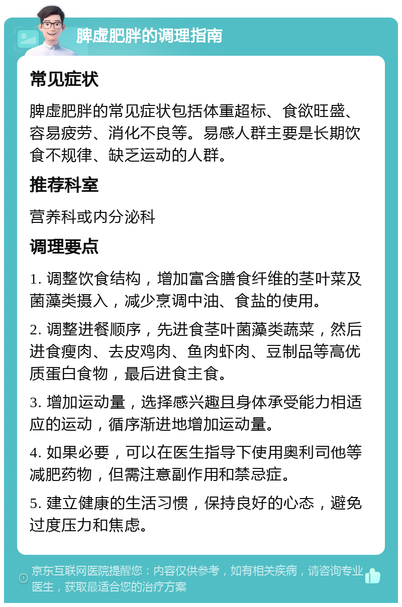 脾虚肥胖的调理指南 常见症状 脾虚肥胖的常见症状包括体重超标、食欲旺盛、容易疲劳、消化不良等。易感人群主要是长期饮食不规律、缺乏运动的人群。 推荐科室 营养科或内分泌科 调理要点 1. 调整饮食结构，增加富含膳食纤维的茎叶菜及菌藻类摄入，减少烹调中油、食盐的使用。 2. 调整进餐顺序，先进食茎叶菌藻类蔬菜，然后进食瘦肉、去皮鸡肉、鱼肉虾肉、豆制品等高优质蛋白食物，最后进食主食。 3. 增加运动量，选择感兴趣且身体承受能力相适应的运动，循序渐进地增加运动量。 4. 如果必要，可以在医生指导下使用奥利司他等减肥药物，但需注意副作用和禁忌症。 5. 建立健康的生活习惯，保持良好的心态，避免过度压力和焦虑。