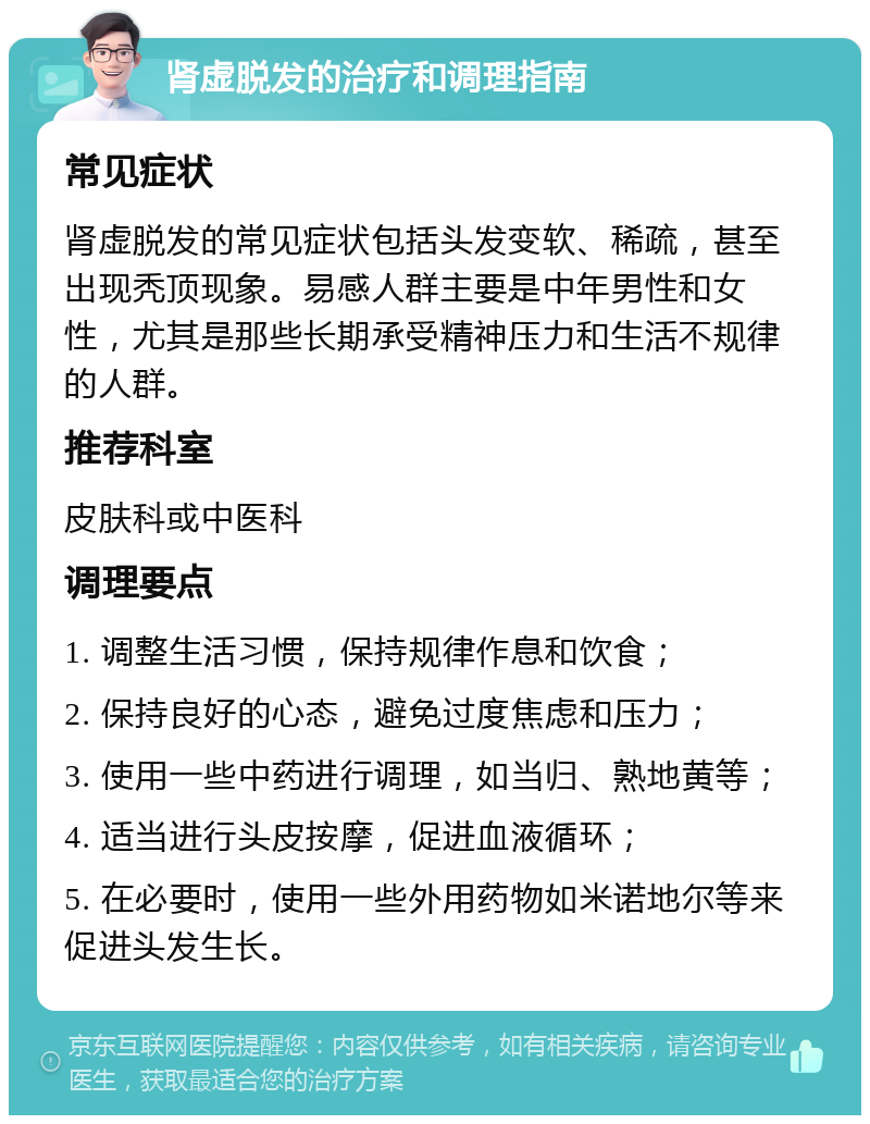 肾虚脱发的治疗和调理指南 常见症状 肾虚脱发的常见症状包括头发变软、稀疏，甚至出现秃顶现象。易感人群主要是中年男性和女性，尤其是那些长期承受精神压力和生活不规律的人群。 推荐科室 皮肤科或中医科 调理要点 1. 调整生活习惯，保持规律作息和饮食； 2. 保持良好的心态，避免过度焦虑和压力； 3. 使用一些中药进行调理，如当归、熟地黄等； 4. 适当进行头皮按摩，促进血液循环； 5. 在必要时，使用一些外用药物如米诺地尔等来促进头发生长。