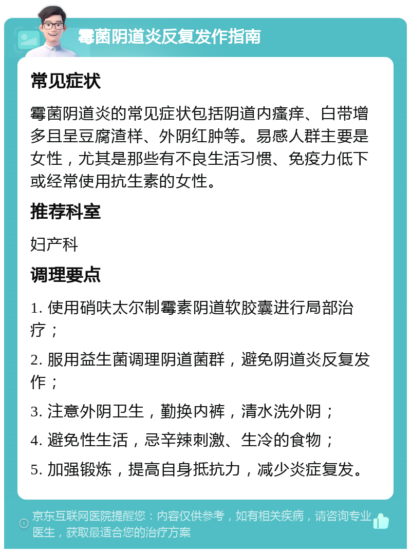 霉菌阴道炎反复发作指南 常见症状 霉菌阴道炎的常见症状包括阴道内瘙痒、白带增多且呈豆腐渣样、外阴红肿等。易感人群主要是女性，尤其是那些有不良生活习惯、免疫力低下或经常使用抗生素的女性。 推荐科室 妇产科 调理要点 1. 使用硝呋太尔制霉素阴道软胶囊进行局部治疗； 2. 服用益生菌调理阴道菌群，避免阴道炎反复发作； 3. 注意外阴卫生，勤换内裤，清水洗外阴； 4. 避免性生活，忌辛辣刺激、生冷的食物； 5. 加强锻炼，提高自身抵抗力，减少炎症复发。