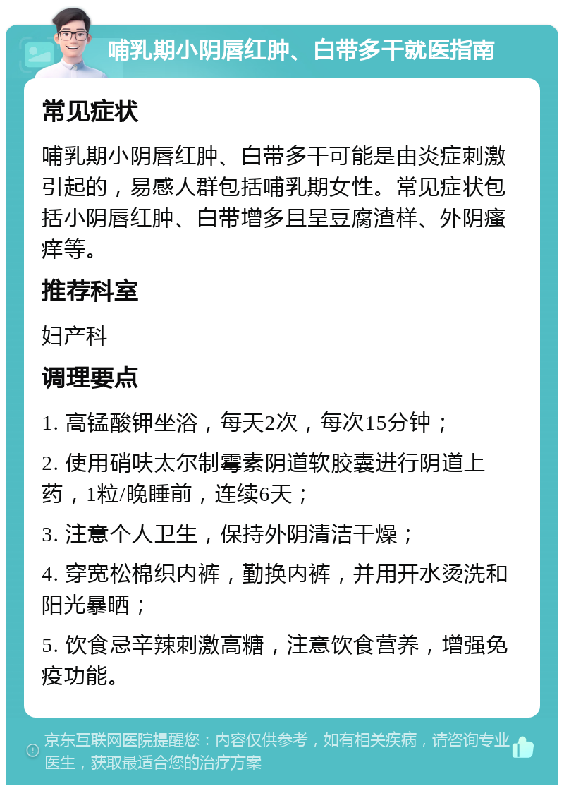 哺乳期小阴唇红肿、白带多干就医指南 常见症状 哺乳期小阴唇红肿、白带多干可能是由炎症刺激引起的，易感人群包括哺乳期女性。常见症状包括小阴唇红肿、白带增多且呈豆腐渣样、外阴瘙痒等。 推荐科室 妇产科 调理要点 1. 高锰酸钾坐浴，每天2次，每次15分钟； 2. 使用硝呋太尔制霉素阴道软胶囊进行阴道上药，1粒/晚睡前，连续6天； 3. 注意个人卫生，保持外阴清洁干燥； 4. 穿宽松棉织内裤，勤换内裤，并用开水烫洗和阳光暴晒； 5. 饮食忌辛辣刺激高糖，注意饮食营养，增强免疫功能。