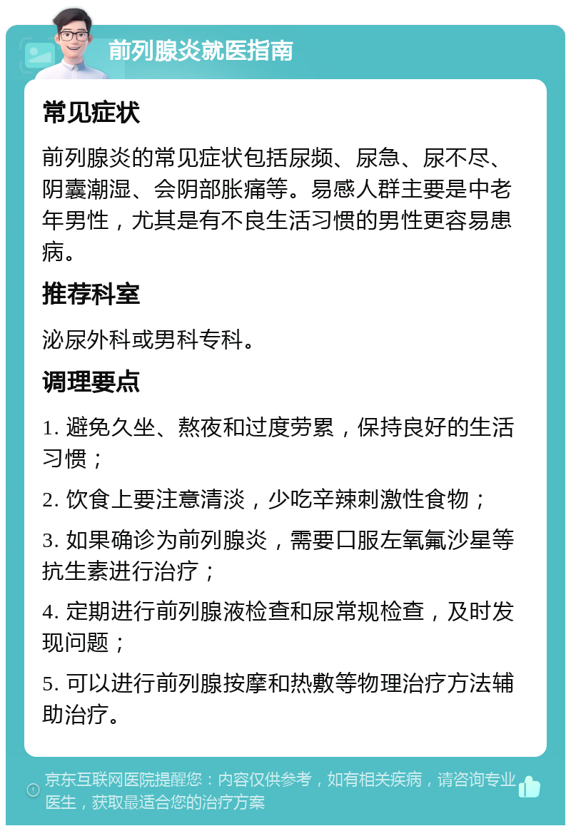 前列腺炎就医指南 常见症状 前列腺炎的常见症状包括尿频、尿急、尿不尽、阴囊潮湿、会阴部胀痛等。易感人群主要是中老年男性，尤其是有不良生活习惯的男性更容易患病。 推荐科室 泌尿外科或男科专科。 调理要点 1. 避免久坐、熬夜和过度劳累，保持良好的生活习惯； 2. 饮食上要注意清淡，少吃辛辣刺激性食物； 3. 如果确诊为前列腺炎，需要口服左氧氟沙星等抗生素进行治疗； 4. 定期进行前列腺液检查和尿常规检查，及时发现问题； 5. 可以进行前列腺按摩和热敷等物理治疗方法辅助治疗。