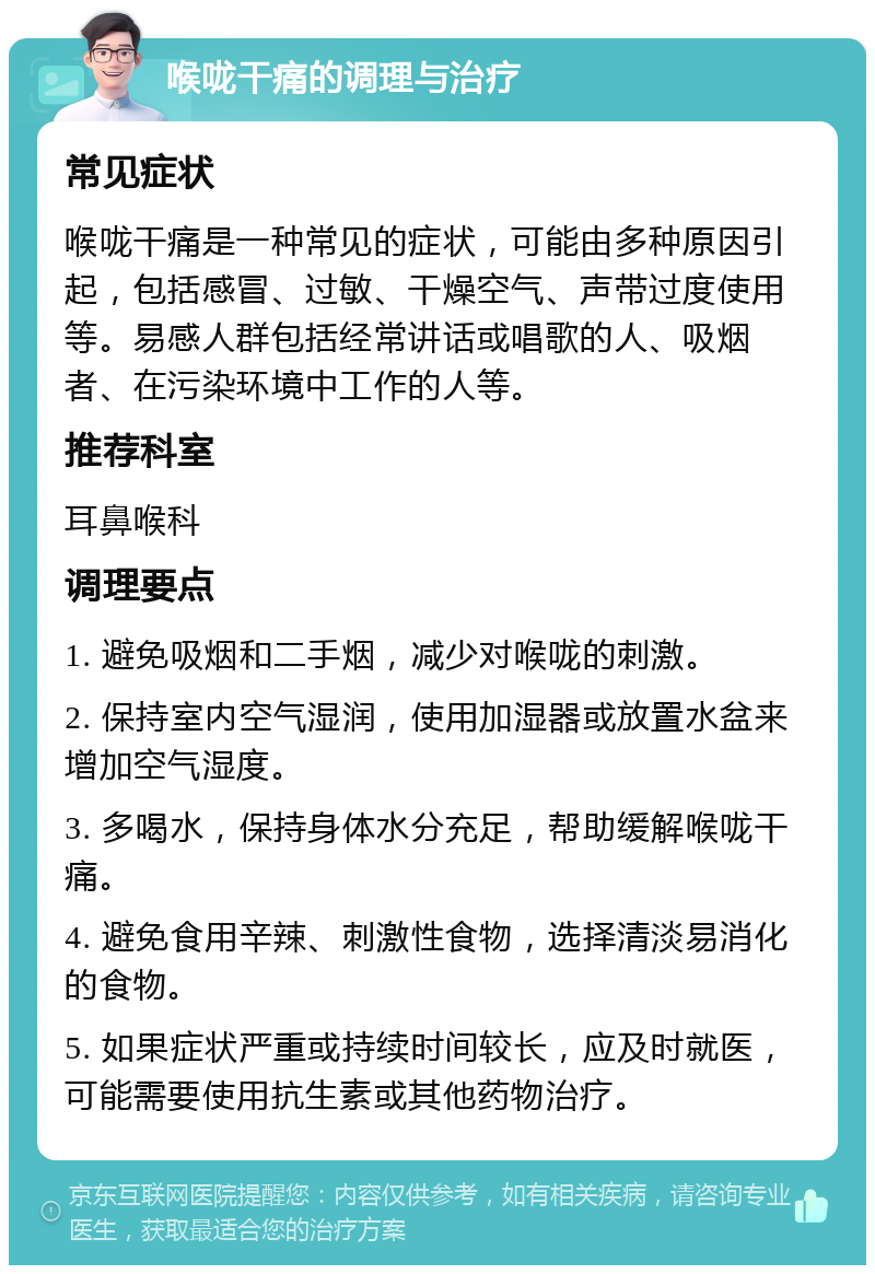 喉咙干痛的调理与治疗 常见症状 喉咙干痛是一种常见的症状，可能由多种原因引起，包括感冒、过敏、干燥空气、声带过度使用等。易感人群包括经常讲话或唱歌的人、吸烟者、在污染环境中工作的人等。 推荐科室 耳鼻喉科 调理要点 1. 避免吸烟和二手烟，减少对喉咙的刺激。 2. 保持室内空气湿润，使用加湿器或放置水盆来增加空气湿度。 3. 多喝水，保持身体水分充足，帮助缓解喉咙干痛。 4. 避免食用辛辣、刺激性食物，选择清淡易消化的食物。 5. 如果症状严重或持续时间较长，应及时就医，可能需要使用抗生素或其他药物治疗。