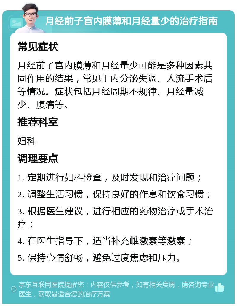 月经前子宫内膜薄和月经量少的治疗指南 常见症状 月经前子宫内膜薄和月经量少可能是多种因素共同作用的结果，常见于内分泌失调、人流手术后等情况。症状包括月经周期不规律、月经量减少、腹痛等。 推荐科室 妇科 调理要点 1. 定期进行妇科检查，及时发现和治疗问题； 2. 调整生活习惯，保持良好的作息和饮食习惯； 3. 根据医生建议，进行相应的药物治疗或手术治疗； 4. 在医生指导下，适当补充雌激素等激素； 5. 保持心情舒畅，避免过度焦虑和压力。