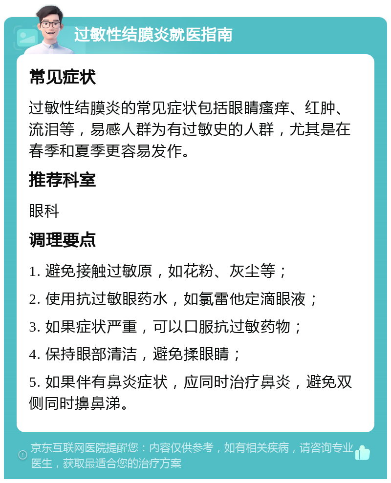 过敏性结膜炎就医指南 常见症状 过敏性结膜炎的常见症状包括眼睛瘙痒、红肿、流泪等，易感人群为有过敏史的人群，尤其是在春季和夏季更容易发作。 推荐科室 眼科 调理要点 1. 避免接触过敏原，如花粉、灰尘等； 2. 使用抗过敏眼药水，如氯雷他定滴眼液； 3. 如果症状严重，可以口服抗过敏药物； 4. 保持眼部清洁，避免揉眼睛； 5. 如果伴有鼻炎症状，应同时治疗鼻炎，避免双侧同时擤鼻涕。