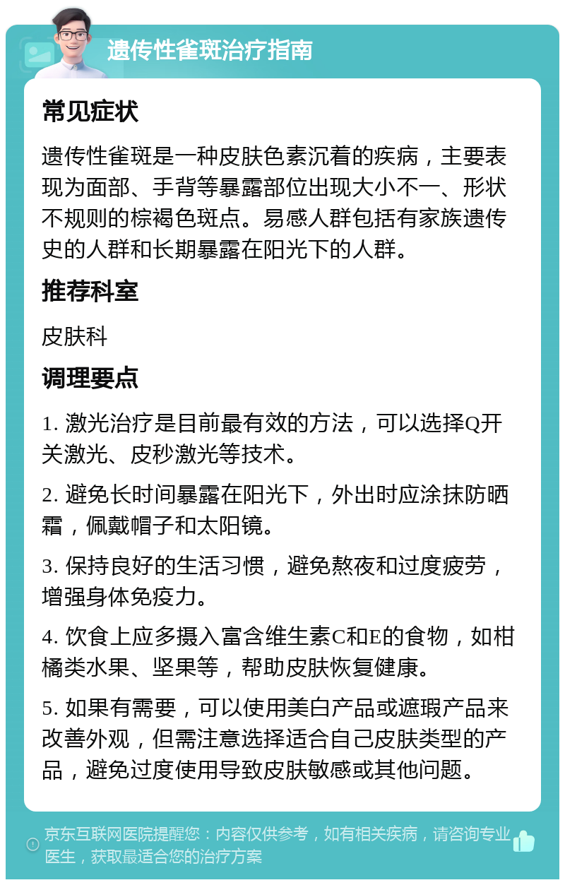 遗传性雀斑治疗指南 常见症状 遗传性雀斑是一种皮肤色素沉着的疾病，主要表现为面部、手背等暴露部位出现大小不一、形状不规则的棕褐色斑点。易感人群包括有家族遗传史的人群和长期暴露在阳光下的人群。 推荐科室 皮肤科 调理要点 1. 激光治疗是目前最有效的方法，可以选择Q开关激光、皮秒激光等技术。 2. 避免长时间暴露在阳光下，外出时应涂抹防晒霜，佩戴帽子和太阳镜。 3. 保持良好的生活习惯，避免熬夜和过度疲劳，增强身体免疫力。 4. 饮食上应多摄入富含维生素C和E的食物，如柑橘类水果、坚果等，帮助皮肤恢复健康。 5. 如果有需要，可以使用美白产品或遮瑕产品来改善外观，但需注意选择适合自己皮肤类型的产品，避免过度使用导致皮肤敏感或其他问题。