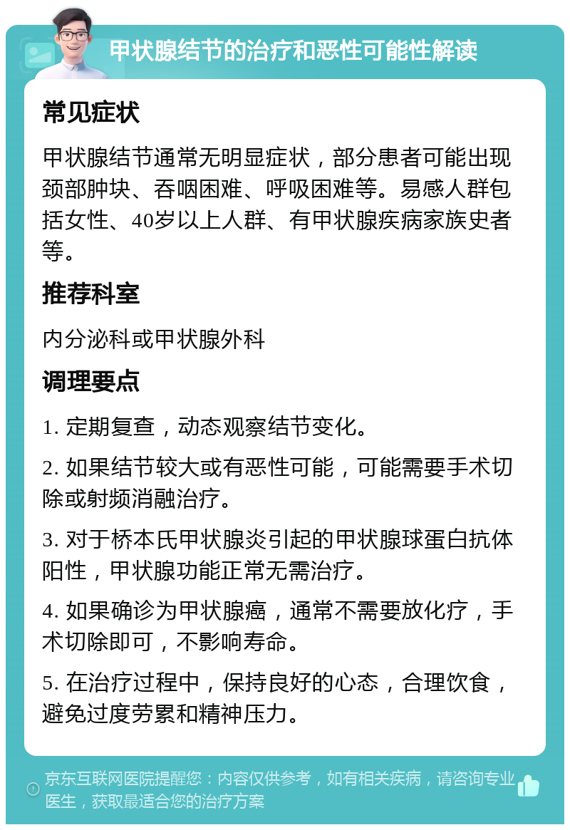 甲状腺结节的治疗和恶性可能性解读 常见症状 甲状腺结节通常无明显症状，部分患者可能出现颈部肿块、吞咽困难、呼吸困难等。易感人群包括女性、40岁以上人群、有甲状腺疾病家族史者等。 推荐科室 内分泌科或甲状腺外科 调理要点 1. 定期复查，动态观察结节变化。 2. 如果结节较大或有恶性可能，可能需要手术切除或射频消融治疗。 3. 对于桥本氏甲状腺炎引起的甲状腺球蛋白抗体阳性，甲状腺功能正常无需治疗。 4. 如果确诊为甲状腺癌，通常不需要放化疗，手术切除即可，不影响寿命。 5. 在治疗过程中，保持良好的心态，合理饮食，避免过度劳累和精神压力。