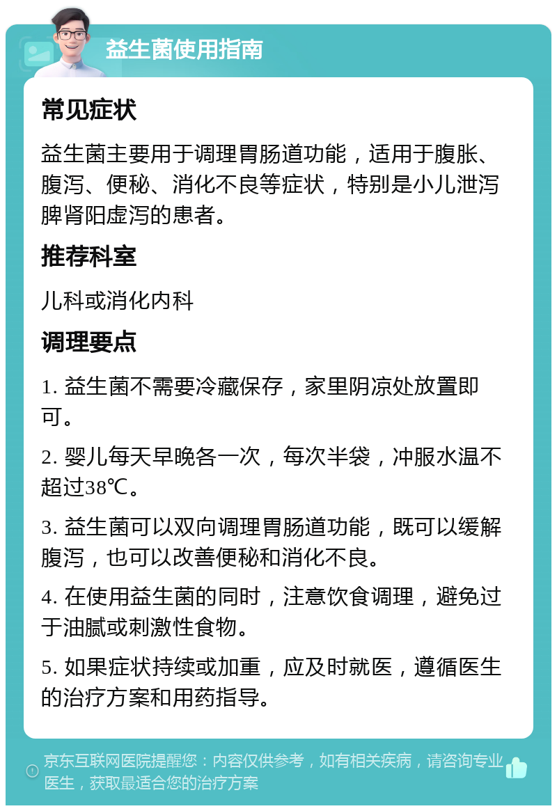 益生菌使用指南 常见症状 益生菌主要用于调理胃肠道功能，适用于腹胀、腹泻、便秘、消化不良等症状，特别是小儿泄泻脾肾阳虚泻的患者。 推荐科室 儿科或消化内科 调理要点 1. 益生菌不需要冷藏保存，家里阴凉处放置即可。 2. 婴儿每天早晚各一次，每次半袋，冲服水温不超过38℃。 3. 益生菌可以双向调理胃肠道功能，既可以缓解腹泻，也可以改善便秘和消化不良。 4. 在使用益生菌的同时，注意饮食调理，避免过于油腻或刺激性食物。 5. 如果症状持续或加重，应及时就医，遵循医生的治疗方案和用药指导。