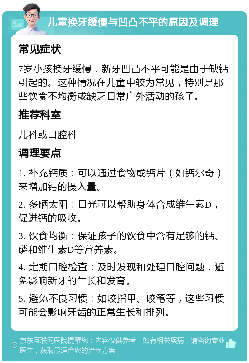 儿童换牙缓慢与凹凸不平的原因及调理 常见症状 7岁小孩换牙缓慢，新牙凹凸不平可能是由于缺钙引起的。这种情况在儿童中较为常见，特别是那些饮食不均衡或缺乏日常户外活动的孩子。 推荐科室 儿科或口腔科 调理要点 1. 补充钙质：可以通过食物或钙片（如钙尔奇）来增加钙的摄入量。 2. 多晒太阳：日光可以帮助身体合成维生素D，促进钙的吸收。 3. 饮食均衡：保证孩子的饮食中含有足够的钙、磷和维生素D等营养素。 4. 定期口腔检查：及时发现和处理口腔问题，避免影响新牙的生长和发育。 5. 避免不良习惯：如咬指甲、咬笔等，这些习惯可能会影响牙齿的正常生长和排列。