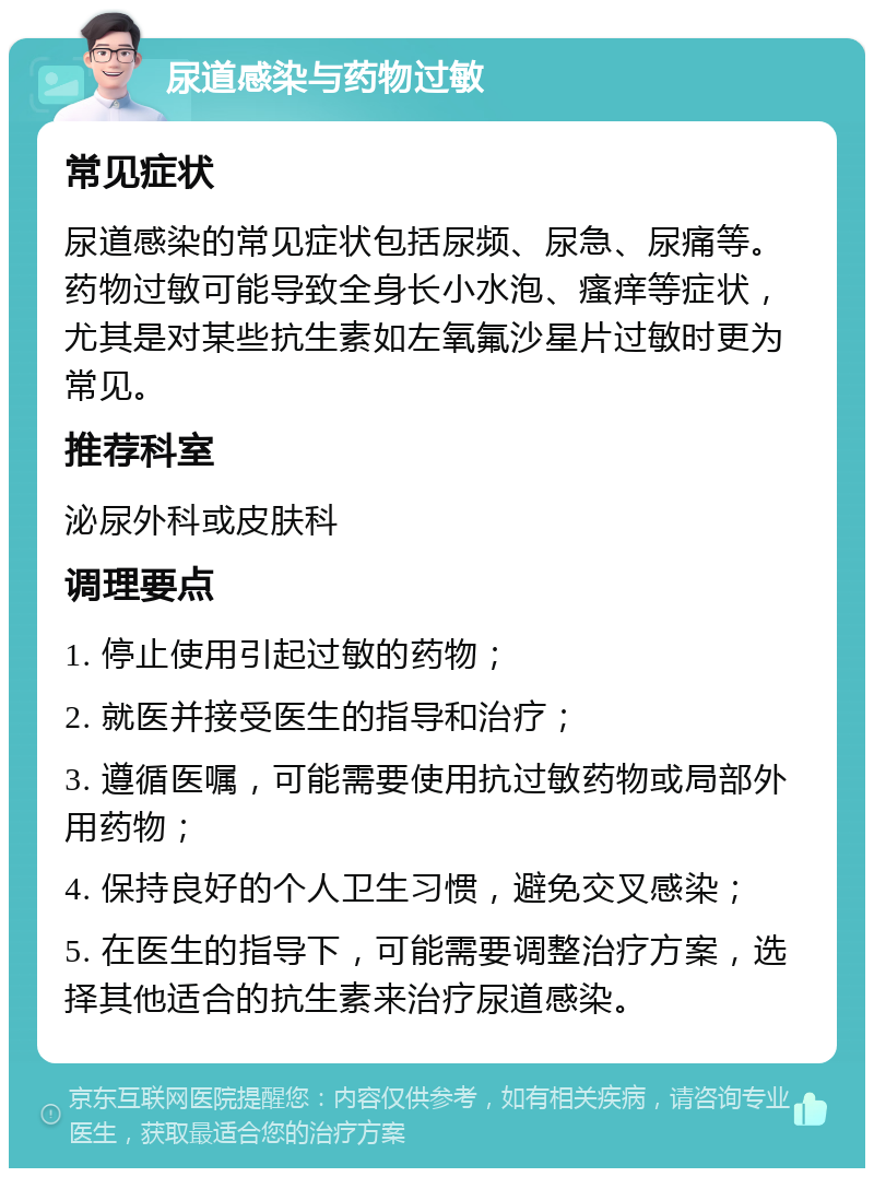 尿道感染与药物过敏 常见症状 尿道感染的常见症状包括尿频、尿急、尿痛等。药物过敏可能导致全身长小水泡、瘙痒等症状，尤其是对某些抗生素如左氧氟沙星片过敏时更为常见。 推荐科室 泌尿外科或皮肤科 调理要点 1. 停止使用引起过敏的药物； 2. 就医并接受医生的指导和治疗； 3. 遵循医嘱，可能需要使用抗过敏药物或局部外用药物； 4. 保持良好的个人卫生习惯，避免交叉感染； 5. 在医生的指导下，可能需要调整治疗方案，选择其他适合的抗生素来治疗尿道感染。